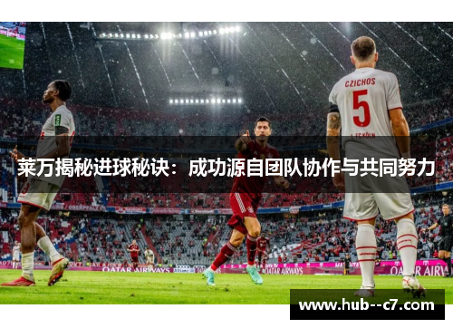 莱万揭秘进球秘诀：成功源自团队协作与共同努力