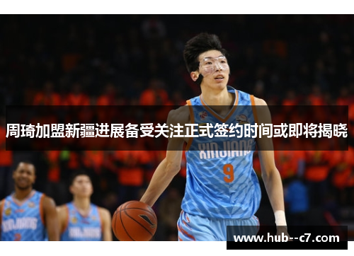周琦加盟新疆进展备受关注正式签约时间或即将揭晓