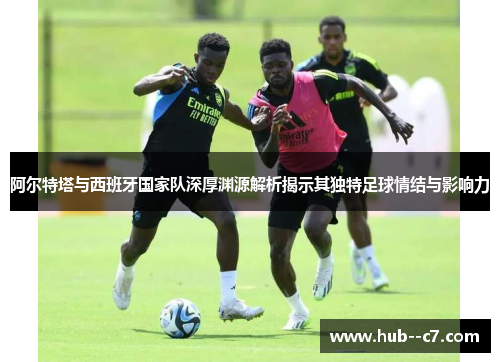 阿尔特塔与西班牙国家队深厚渊源解析揭示其独特足球情结与影响力 阿尔特塔与西班牙国家队深厚渊源解析揭示其独特足球情结与影响力