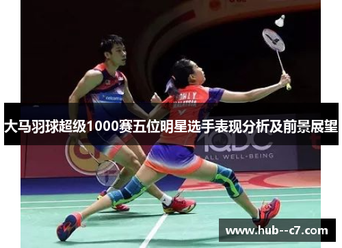 大马羽球超级1000赛五位明星选手表现分析及前景展望 大马羽球超级1000赛五位明星选手表现分析及前景展望