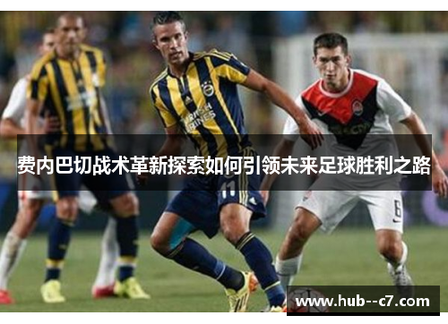 费内巴切战术革新探索如何引领未来足球胜利之路 费内巴切战术革新探索如何引领未来足球胜利之路