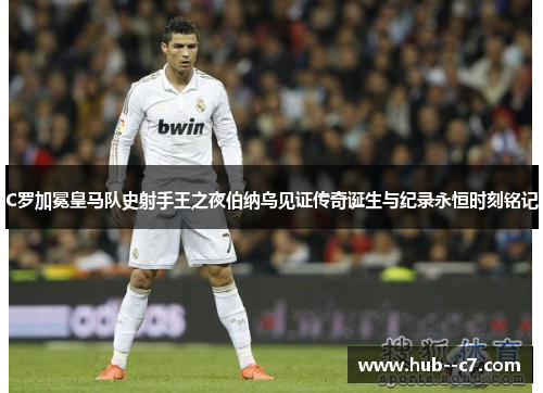 C罗加冕皇马队史射手王之夜伯纳乌见证传奇诞生与纪录永恒时刻铭记