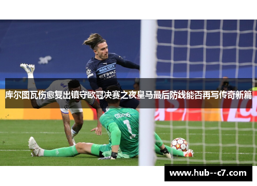库尔图瓦伤愈复出镇守欧冠决赛之夜皇马最后防线能否再写传奇新篇
