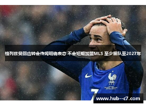 格列兹曼回应转会传闻明确表态 不会短期加盟MLS 至少留队至2027年 格列兹曼回应转会传闻明确表态 不会短期加盟MLS 至少留队至2027年